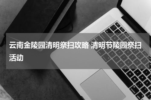 云南金陵园清明祭扫攻略 清明节陵园祭扫活动