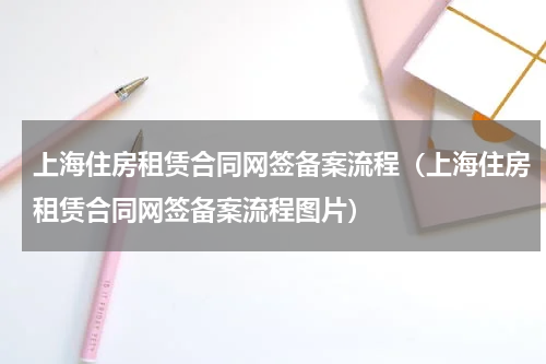 上海住房租赁合同网签备案流程（上海住房租赁合同网签备案流程图片）