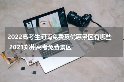 2022高考生河南免费及优惠景区有哪些 2021郑州高考免费景区