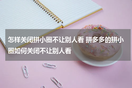 怎样关闭拼小圈不让别人看 拼多多的拼小圈如何关闭不让别人看