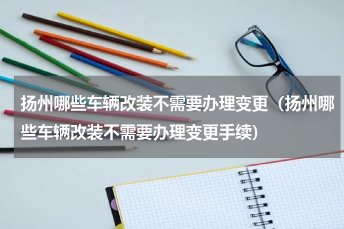 扬州哪些车辆改装不需要办理变更（扬州哪些车辆改装不需要办理变更手续）