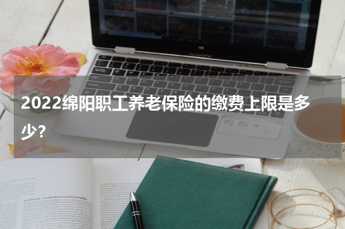 2022绵阳职工养老保险的缴费上限是多少？