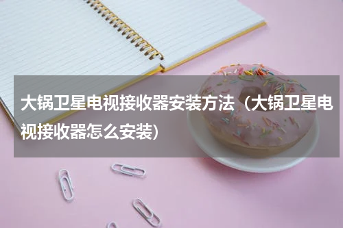 大锅卫星电视接收器安装方法（大锅卫星电视接收器怎么安装）