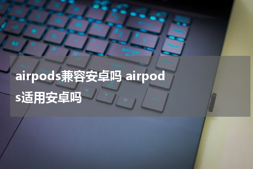 airpods兼容安卓吗 airpods适用安卓吗