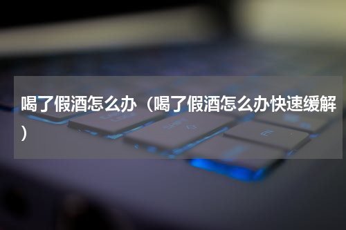 喝了假酒怎么办（喝了假酒怎么办快速缓解）