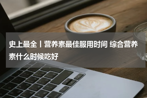 史上最全丨营养素最佳服用时间 综合营养素什么时候吃好