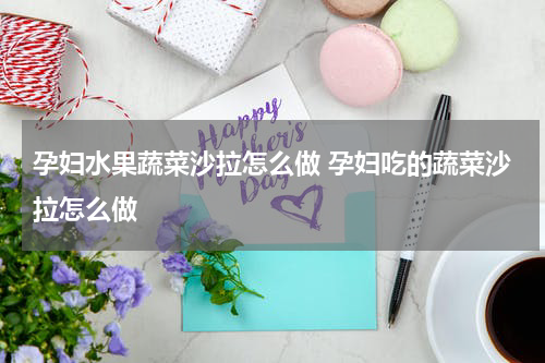 孕妇水果蔬菜沙拉怎么做 孕妇吃的蔬菜沙拉怎么做