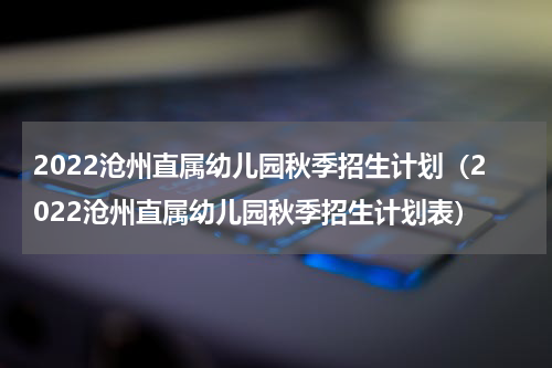 2022沧州直属幼儿园秋季招生计划（2022沧州直属幼儿园秋季招生计划表）