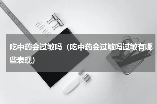 吃中药会过敏吗（吃中药会过敏吗过敏有哪些表现）