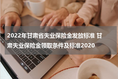 2022年甘肃省失业保险金发放标准 甘肃失业保险金领取条件及标准2020