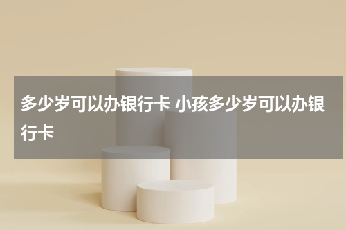 多少岁可以办银行卡 小孩多少岁可以办银行卡