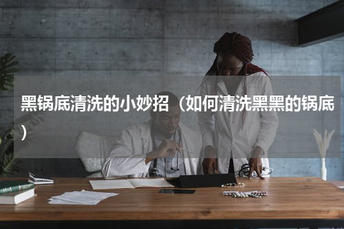 黑锅底清洗的小妙招（如何清洗黑黑的锅底）