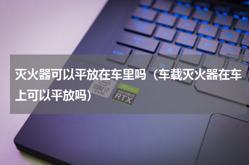灭火器可以平放在车里吗（车载灭火器在车上可以平放吗）