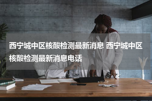 西宁城中区核酸检测最新消息 西宁城中区核酸检测最新消息电话