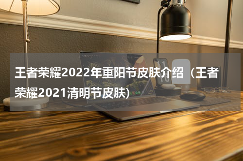 王者荣耀2022年重阳节皮肤介绍（王者荣耀2021清明节皮肤）