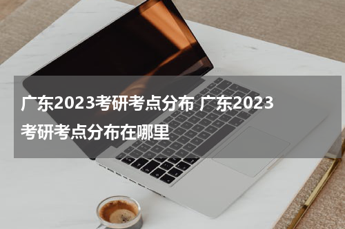 广东2023考研考点分布 广东2023考研考点分布在哪里
