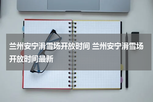 兰州安宁滑雪场开放时间 兰州安宁滑雪场开放时间最新