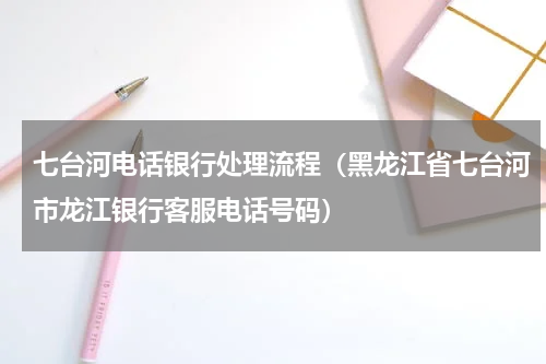 七台河电话银行处理流程（黑龙江省七台河市龙江银行客服电话号码）