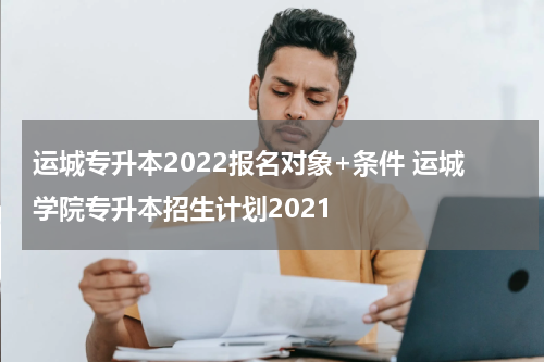 运城专升本2022报名对象+条件 运城学院专升本招生计划2021