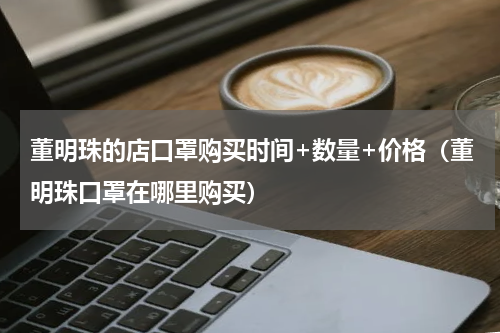 董明珠的店口罩购买时间+数量+价格（董明珠口罩在哪里购买）