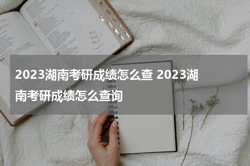 2023湖南考研成绩怎么查 2023湖南考研成绩怎么查询