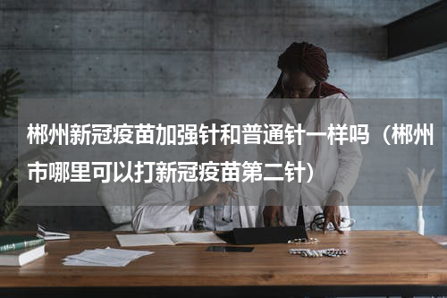 郴州新冠疫苗加强针和普通针一样吗（郴州市哪里可以打新冠疫苗第二针）