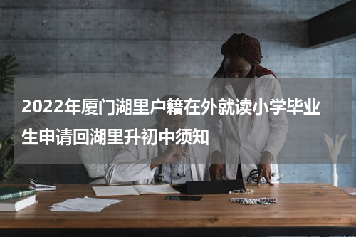 2022年厦门湖里户籍在外就读小学毕业生申请回湖里升初中须知