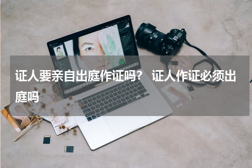 证人要亲自出庭作证吗？ 证人作证必须出庭吗