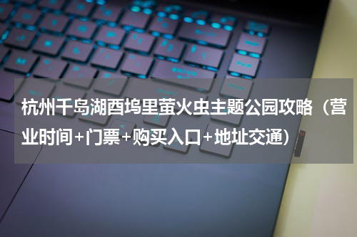 杭州千岛湖酉坞里萤火虫主题公园攻略（营业时间+门票+购买入口+地址交通）