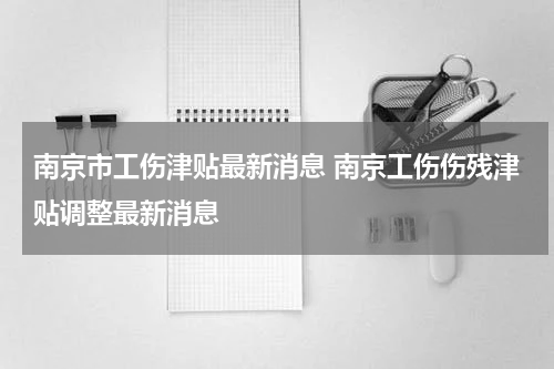 南京市工伤津贴最新消息 南京工伤伤残津贴调整最新消息