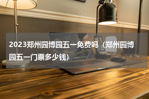 2023郑州园博园五一免费吗（郑州园博园五一门票多少钱）