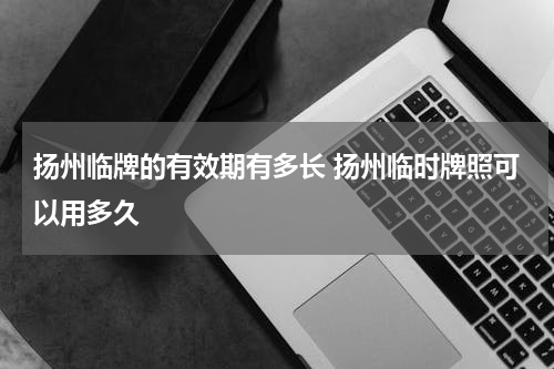 扬州临牌的有效期有多长 扬州临时牌照可以用多久