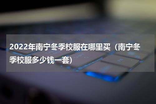 2022年南宁冬季校服在哪里买（南宁冬季校服多少钱一套）