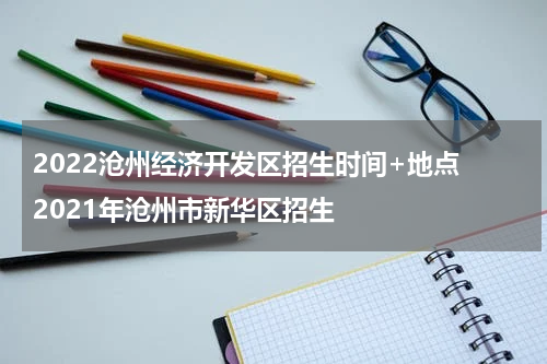 2022沧州经济开发区招生时间+地点 2021年沧州市新华区招生
