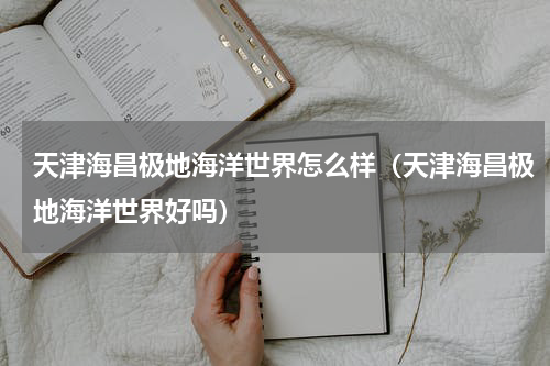 天津海昌极地海洋世界怎么样（天津海昌极地海洋世界好吗）