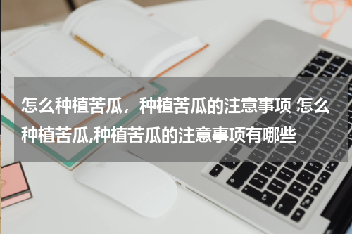 怎么种植苦瓜，种植苦瓜的注意事项 怎么种植苦瓜,种植苦瓜的注意事项有哪些
