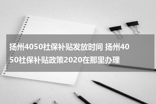 扬州4050社保补贴发放时间 扬州4050社保补贴政策2020在那里办理