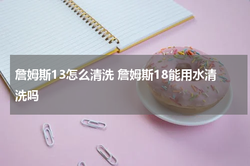 詹姆斯13怎么清洗 詹姆斯18能用水清洗吗