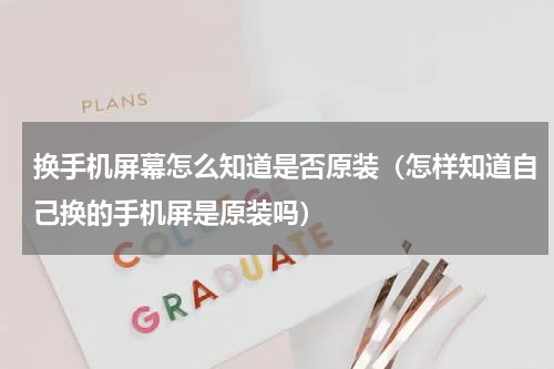 换手机屏幕怎么知道是否原装（怎样知道自己换的手机屏是原装吗）