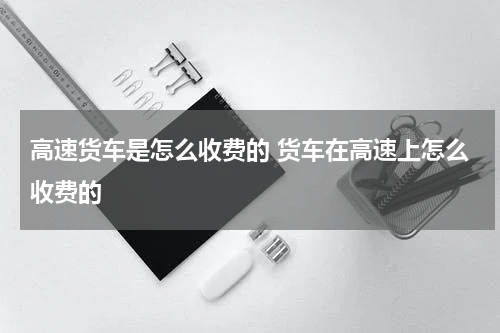 高速货车是怎么收费的 货车在高速上怎么收费的