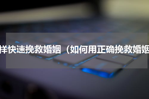 怎样快速挽救婚姻（如何用正确挽救婚姻）