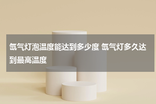 氙气灯泡温度能达到多少度 氙气灯多久达到最高温度
