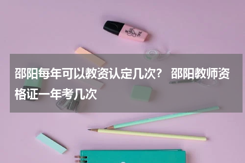 邵阳每年可以教资认定几次？ 邵阳教师资格证一年考几次
