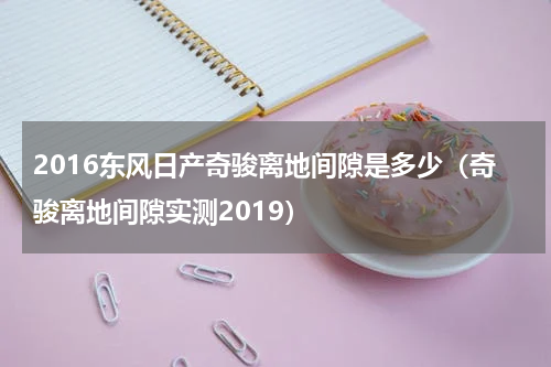 2016东风日产奇骏离地间隙是多少（奇骏离地间隙实测2019）