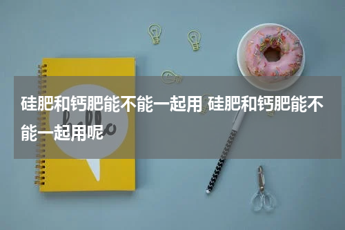 硅肥和钙肥能不能一起用 硅肥和钙肥能不能一起用呢
