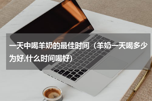 一天中喝羊奶的最佳时间（羊奶一天喝多少为好,什么时间喝好）