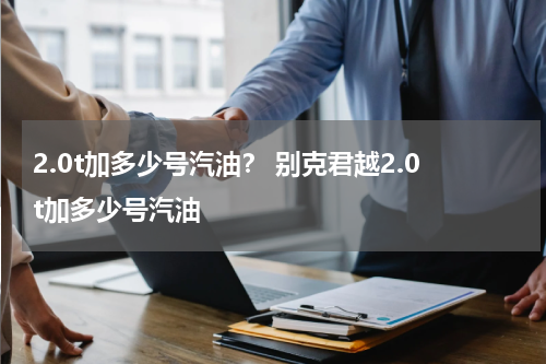 2.0t加多少号汽油？ 别克君越2.0t加多少号汽油