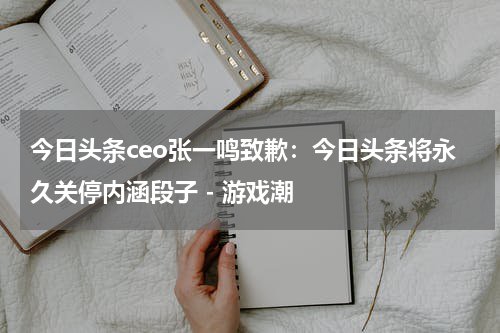 今日头条ceo张一鸣致歉：今日头条将永久关停内涵段子 - 游戏潮