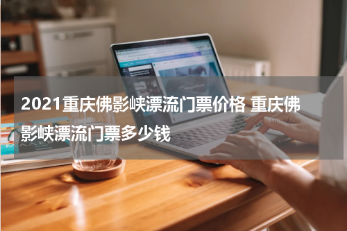 2021重庆佛影峡漂流门票价格 重庆佛影峡漂流门票多少钱