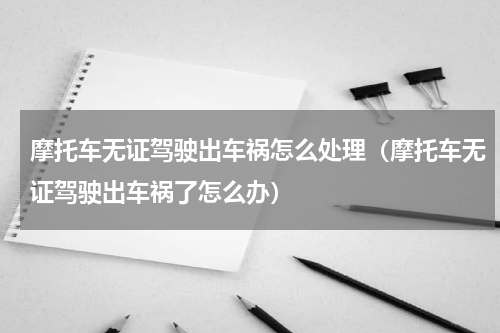摩托车无证驾驶出车祸怎么处理（摩托车无证驾驶出车祸了怎么办）